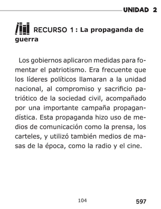 597
104
RECURSO 1 : La propaganda de
guerra
Los gobiernos aplicaron medidas para fo-
mentar el patriotismo. Era frecuente que
los líderes políticos llamaran a la unidad
nacional, al compromiso y sacrificio pa-
triótico de la sociedad civil, acompañado
por una importante campaña propagan-
dística. Esta propaganda hizo uso de me-
dios de comunicación como la prensa, los
carteles, y utilizó también medios de ma-
sas de la época, como la radio y el cine.
 