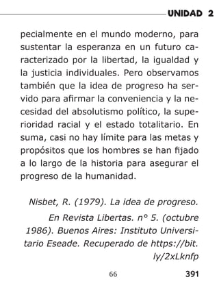 391
66
pecialmente en el mundo moderno, para
sustentar la esperanza en un futuro ca-
racterizado por la libertad, la igualdad y
la justicia individuales. Pero observamos
también que la idea de progreso ha ser-
vido para afirmar la conveniencia y la ne-
cesidad del absolutismo político, la supe-
rioridad racial y el estado totalitario. En
suma, casi no hay límite para las metas y
propósitos que los hombres se han fijado
a lo largo de la historia para asegurar el
progreso de la humanidad.
Nisbet, R. (1979). La idea de progreso.
En Revista Libertas. n° 5. (octubre
1986). Buenos Aires: Instituto Universi-
tario Eseade. Recuperado de https://bit.
ly/2xLknfp
 