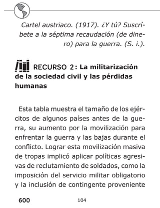 600 104
Cartel austriaco. (1917). ¿Y tú? Suscrí-
bete a la séptima recaudación (de dine-
ro) para la guerra. (S. i.).
RECURSO 2: La militarización
de la sociedad civil y las pérdidas
humanas
Esta tabla muestra el tamaño de los ejér-
citos de algunos países antes de la gue-
rra, su aumento por la movilización para
enfrentar la guerra y las bajas durante el
conflicto. Lograr esta movilización masiva
de tropas implicó aplicar políticas agresi-
vas de reclutamiento de soldados, como la
imposición del servicio militar obligatorio
y la inclusión de contingente proveniente
 