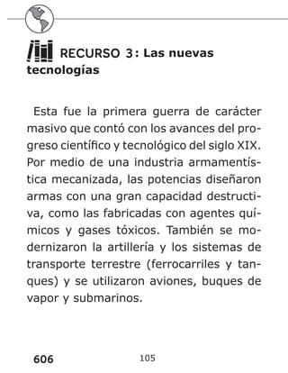 606 105
RECURSO 3: Las nuevas
tecnologías
Esta fue la primera guerra de carácter
masivo que contó con los avances del pro-
greso científico y tecnológico del siglo XIX.
Por medio de una industria armamentís-
tica mecanizada, las potencias diseñaron
armas con una gran capacidad destructi-
va, como las fabricadas con agentes quí-
micos y gases tóxicos. También se mo-
dernizaron la artillería y los sistemas de
transporte terrestre (ferrocarriles y tan-
ques) y se utilizaron aviones, buques de
vapor y submarinos.
 