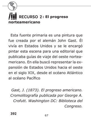 392 67
RECURSO 2: El progreso
norteamericano
Esta fuente primaria es una pintura que
fue creada por el alemán John Gast. Él
vivía en Estados Unidos y se le encargó
pintar esta escena para una editorial que
publicaba guías de viaje del oeste nortea-
mericano. En ella buscó representar la ex-
pansión de Estados Unidos hacia el oeste
en el siglo XIX, desde el océano Atlántico
al océano Pacífico
Gast, J. (1873). El progreso americano.
Cromolitografía publicada por George A.
Crofutt. Washington DC: Biblioteca del
Congreso.
 