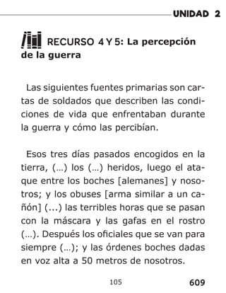 609
105
RECURSO 4 Y 5: La percepción
de la guerra
Las siguientes fuentes primarias son car-
tas de soldados que describen las condi-
ciones de vida que enfrentaban durante
la guerra y cómo las percibían.
Esos tres días pasados encogidos en la
tierra, (…) los (…) heridos, luego el ata-
que entre los boches [alemanes] y noso-
tros; y los obuses [arma similar a un ca-
ñón] (...) las terribles horas que se pasan
con la máscara y las gafas en el rostro
(…). Después los oficiales que se van para
siempre (…); y las órdenes boches dadas
en voz alta a 50 metros de nosotros.
 