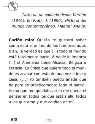 610 105
Carta de un soldado desde Verdún
(1916). En Prats, J. (1996). Historia del
mundo contemporáneo. Madrid: Anaya.
Cariño mío: Quizás te gustará saber
cómo está el ánimo de los hombres aquí.
Bien, la verdad es que (…) todo el mundo
está totalmente harto. A nadie le importa
(…) si Alemania tiene Alsacia, Bélgica o
Francia. Lo único que quiere todo el mun-
do es acabar con esto de una vez e irse a
casa. (...) Yo también puedo añadir que
he perdido prácticamente todo el patrio-
tismo que me quedaba, solo me queda el
pensar en todos los que estáis allí, todos
a los que amo y que confían en mí.
 