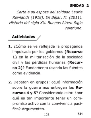 611
105
Carta a su esposa del soldado Laurie
Rowlands (1918). En Béjar, M. (2011).
Historia del siglo XX. Buenos Aires: Siglo
Veintiuno.
Actividades
1. ¿Cómo se ve reflejada la propaganda
impulsada por los gobiernos (Recurso
1) en la militarización de la sociedad
civil y las pérdidas humanas (Recur-
so 2)? Fundamenta usando las fuentes
como evidencia.
2. Debatan en grupos: ¿qué información
sobre la guerra nos entregan los Re-
cursos 4 y 5? Considerando esto: ¿por
qué es tan importante tener un com-
promiso activo con la convivencia pací-
fica? Argumenten.
 