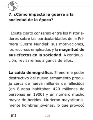 612 106
7. ¿Cómo impactó la guerra a la
sociedad de la época?
Existe cierto consenso entre los historia-
dores sobre las particularidades de la Pri-
mera Guerra Mundial: sus motivaciones,
los recursos empleados y la magnitud de
sus efectos en la sociedad. A continua-
ción, revisaremos algunos de ellos.
La caída demográfica. El enorme poder
destructivo del nuevo armamento produ-
jo cerca de nueve millones de fallecidos
(en Europa habitaban 420 millones de
personas en 1900) y un número mucho
mayor de heridos. Murieron mayoritaria-
mente hombres jóvenes, lo que provocó
 