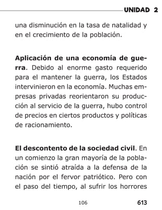 613
106
una disminución en la tasa de natalidad y
en el crecimiento de la población.
Aplicación de una economía de gue-
rra. Debido al enorme gasto requerido
para el mantener la guerra, los Estados
intervinieron en la economía. Muchas em-
presas privadas reorientaron su produc-
ción al servicio de la guerra, hubo control
de precios en ciertos productos y políticas
de racionamiento.
El descontento de la sociedad civil. En
un comienzo la gran mayoría de la pobla-
ción se sintió atraída a la defensa de la
nación por el fervor patriótico. Pero con
el paso del tiempo, al sufrir los horrores
 