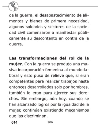 614 106
de la guerra, el desabastecimiento de ali-
mentos y bienes de primera necesidad,
algunos soldados y sectores de la socie-
dad civil comenzaron a manifestar públi-
camente su descontento en contra de la
guerra.
Las transformaciones del rol de la
mujer. Con la guerra se produjo una ma-
siva incorporación femenina al mundo la-
boral y esto puso de relieve que, si eran
competentes para realizar trabajos hasta
entonces desarrollados solo por hombres,
también lo eran para ejercer sus dere-
chos. Sin embargo, aún hoy, cuando se
han alcanzado logros por la igualdad de la
mujer, continúan existiendo mecanismos
que las discriminan.
 