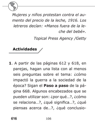 616 106
Mujeres y niños protestan contra el au-
mento del precio de la leche, 1916. Los
letreros decían: «Manos fuera de la le-
che del bebé».
Topical Press Agency /Getty
Actividades
1. A partir de las páginas 612 y 618, en
parejas, hagan una lista con al menos
seis preguntas sobre el tema: ¿cómo
impactó la guerra a la sociedad de la
época? Sigan el Paso a paso de la pá-
gina 668. Algunos encabezados que se
pueden utilizar son: ¿por qué…?, ¿cómo
se relaciona…?, ¿qué significa…?, ¿qué
piensas acerca de…?, ¿qué conclusio-
 