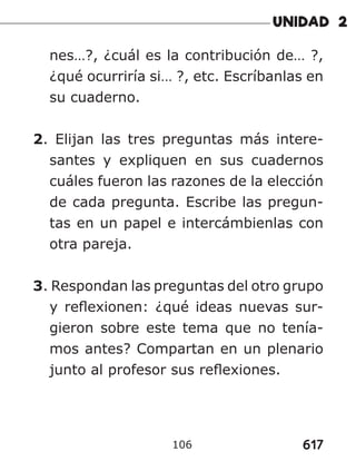 617
106
nes…?, ¿cuál es la contribución de… ?,
¿qué ocurriría si… ?, etc. Escríbanlas en
su cuaderno.
2. Elijan las tres preguntas más intere-
santes y expliquen en sus cuadernos
cuáles fueron las razones de la elección
de cada pregunta. Escribe las pregun-
tas en un papel e intercámbienlas con
otra pareja.
3. Respondan las preguntas del otro grupo
y reflexionen: ¿qué ideas nuevas sur-
gieron sobre este tema que no tenía-
mos antes? Compartan en un plenario
junto al profesor sus reflexiones.
 