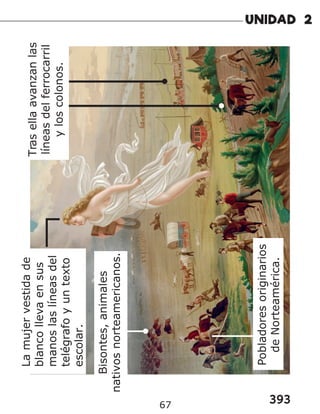 393
67
Tras
ella
avanzan
las
líneas
del
ferrocarril
y
los
colonos.
Pobladores
originarios
de
Norteamérica.
La
mujer
vestida
de
blanco
lleva
en
sus
manos
las
líneas
del
telégrafo
y
un
texto
escolar.
Bisontes,
animales
nativos
norteamericanos.
 