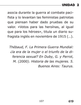 619
107
asocia durante la guerra al combate paci-
fista y lo levantan las feministas patriotas
que piensan haber dado pruebas de su
valor. «Votos para las heroínas, al igual
que para los héroes», titula un diario su-
fragista inglés en noviembre de 1915 (…).
Thébaud, F. La Primera Guerra Mundial:
¿la era de la mujer o el triunfo de la di-
ferencia sexual? En Duby, G. y Perrot,
M. (2000). Historia de las mujeres. 5.
Buenos Aires: Taurus.
 