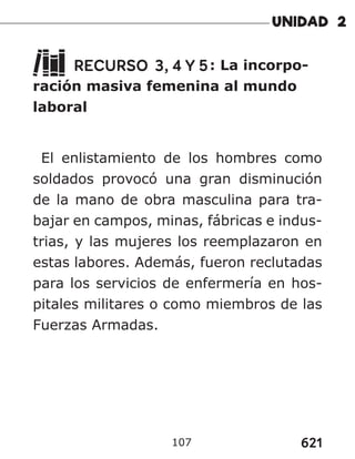 621
107
RECURSO 3, 4 Y 5: La incorpo-
ración masiva femenina al mundo
laboral
El enlistamiento de los hombres como
soldados provocó una gran disminución
de la mano de obra masculina para tra-
bajar en campos, minas, fábricas e indus-
trias, y las mujeres los reemplazaron en
estas labores. Además, fueron reclutadas
para los servicios de enfermería en hos-
pitales militares o como miembros de las
Fuerzas Armadas.
 