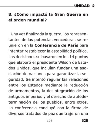 625
108
8. ¿Cómo impactó la Gran Guerra en
el orden mundial?
Una vez finalizada la guerra, los represen-
tantes de las potencias vencedoras se re-
unieron en la Conferencia de París para
intentar restablecer la estabilidad política.
Las decisiones se basaron en los 14 puntos
que elaboró el presidente Wilson de Esta-
dos Unidos, que incluían fundar una aso-
ciación de naciones para garantizar la se-
guridad. Se intentó regular las relaciones
entre los Estados mediante la reducción
de armamentos, la desintegración de los
antiguos imperios y el derecho de autode-
terminación de los pueblos, entre otros.
La conferencia concluyó con la firma de
diversos tratados de paz que trajeron una
 