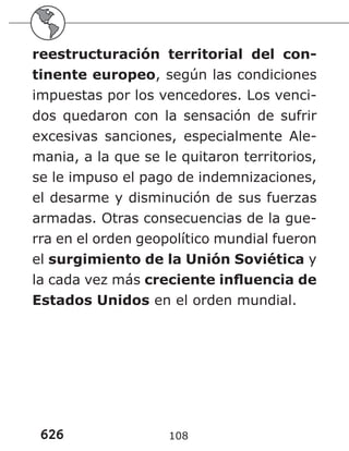 626 108
reestructuración territorial del con-
tinente europeo, según las condiciones
impuestas por los vencedores. Los venci-
dos quedaron con la sensación de sufrir
excesivas sanciones, especialmente Ale-
mania, a la que se le quitaron territorios,
se le impuso el pago de indemnizaciones,
el desarme y disminución de sus fuerzas
armadas. Otras consecuencias de la gue-
rra en el orden geopolítico mundial fueron
el surgimiento de la Unión Soviética y
la cada vez más creciente influencia de
Estados Unidos en el orden mundial.
 
