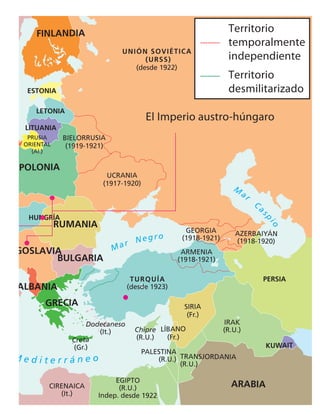 629
M
ar
Cas
p
i
o
Mar Negro
M e d i t e r r á n e o
LETONIA
LITUANIA
ESTONIA
FINLANDIA
POLONIA
BULGARIA
RUMANIA
HUNGRÍA
GOSLAVIA
PERSIA
KUWAIT
ARABIA
GRECIA
ALBANIA
UNIÓN SOVIÉTICA
(URSS)
(desde 1922)
TURQUÍA
(desde 1923)
Chipre
(R.U.)
Creta
(Gr.)
Dodecaneso
(It.)
EGIPTO
(R.U.)
Indep. desde 1922
CIRENAICA
(It.)
UCRANIA
(1917-1920)
BIELORRUSIA
(1919-1921)
ARMENIA
(1918-1921)
GEORGIA
(1918-1921)
AZERBAIYÁN
(1918-1920)
SIRIA
(Fr.)
IRAK
(R.U.)
PALESTINA
(R.U.) TRANSJORDANIA
(R.U.)
LÍBANO
(Fr.)
PRUSIA
ORIENTAL
(Al.)
El Imperio austro-húngaro
T
Territorio
temporalmente
independiente
Territorio
desmilitarizado
 