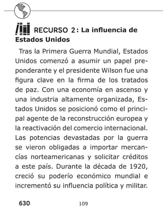 630 109
RECURSO 2: La influencia de
Estados Unidos
Tras la Primera Guerra Mundial, Estados
Unidos comenzó a asumir un papel pre-
ponderante y el presidente Wilson fue una
figura clave en la firma de los tratados
de paz. Con una economía en ascenso y
una industria altamente organizada, Es-
tados Unidos se posicionó como el princi-
pal agente de la reconstrucción europea y
la reactivación del comercio internacional.
Las potencias devastadas por la guerra
se vieron obligadas a importar mercan-
cías norteamericanas y solicitar créditos
a este país. Durante la década de 1920,
creció su poderío económico mundial e
incrementó su influencia política y militar.
 