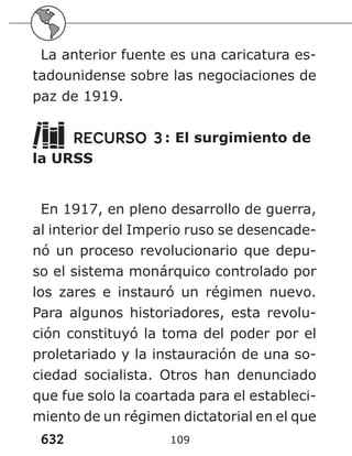 632 109
La anterior fuente es una caricatura es-
tadounidense sobre las negociaciones de
paz de 1919.
RECURSO 3: El surgimiento de
la URSS
En 1917, en pleno desarrollo de guerra,
al interior del Imperio ruso se desencade-
nó un proceso revolucionario que depu-
so el sistema monárquico controlado por
los zares e instauró un régimen nuevo.
Para algunos historiadores, esta revolu-
ción constituyó la toma del poder por el
proletariado y la instauración de una so-
ciedad socialista. Otros han denunciado
que fue solo la coartada para el estableci-
miento de un régimen dictatorial en el que
 