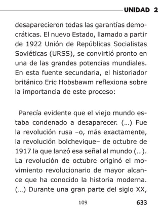 633
109
desaparecieron todas las garantías demo-
cráticas. El nuevo Estado, llamado a partir
de 1922 Unión de Repúblicas Socialistas
Soviéticas (URSS), se convirtió pronto en
una de las grandes potencias mundiales.
En esta fuente secundaria, el historiador
británico Eric Hobsbawm reflexiona sobre
la importancia de este proceso:
Parecía evidente que el viejo mundo es-
taba condenado a desaparecer. (…) Fue
la revolución rusa –o, más exactamente,
la revolución bolchevique– de octubre de
1917 la que lanzó esa señal al mundo (…).
La revolución de octubre originó el mo-
vimiento revolucionario de mayor alcan-
ce que ha conocido la historia moderna.
(…) Durante una gran parte del siglo XX,
 