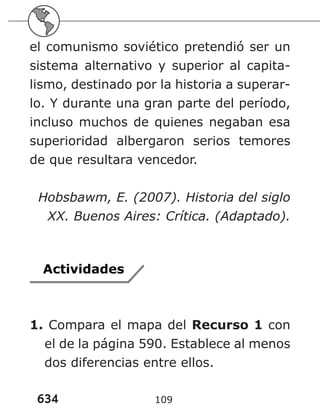 634 109
el comunismo soviético pretendió ser un
sistema alternativo y superior al capita-
lismo, destinado por la historia a superar-
lo. Y durante una gran parte del período,
incluso muchos de quienes negaban esa
superioridad albergaron serios temores
de que resultara vencedor.
Hobsbawm, E. (2007). Historia del siglo
XX. Buenos Aires: Crítica. (Adaptado).
Actividades
1. Compara el mapa del Recurso 1 con
el de la página 590. Establece al menos
dos diferencias entre ellos.
 