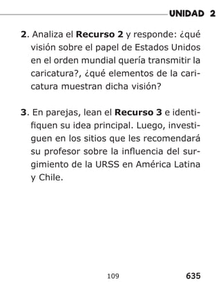 635
109
2. Analiza el Recurso 2 y responde: ¿qué
visión sobre el papel de Estados Unidos
en el orden mundial quería transmitir la
caricatura?, ¿qué elementos de la cari-
catura muestran dicha visión?
3. En parejas, lean el Recurso 3 e identi-
fiquen su idea principal. Luego, investi-
guen en los sitios que les recomendará
su profesor sobre la influencia del sur-
gimiento de la URSS en América Latina
y Chile.
 