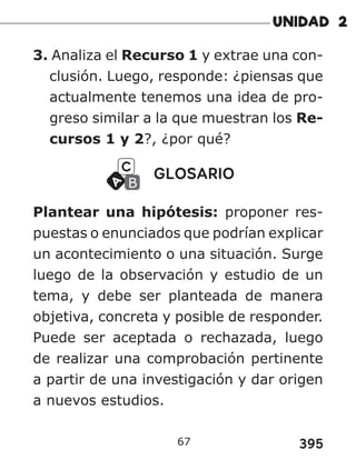 395
67
3. Analiza el Recurso 1 y extrae una con-
clusión. Luego, responde: ¿piensas que
actualmente tenemos una idea de pro-
greso similar a la que muestran los Re-
cursos 1 y 2?, ¿por qué?
GLOSARIO
Plantear una hipótesis: proponer res-
puestas o enunciados que podrían explicar
un acontecimiento o una situación. Surge
luego de la observación y estudio de un
tema, y debe ser planteada de manera
objetiva, concreta y posible de responder.
Puede ser aceptada o rechazada, luego
de realizar una comprobación pertinente
a partir de una investigación y dar origen
a nuevos estudios.
 