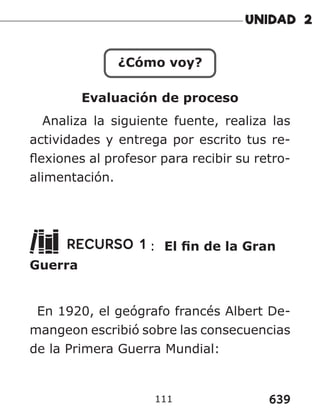 639
111
¿Cómo voy?
Evaluación de proceso
Analiza la siguiente fuente, realiza las
actividades y entrega por escrito tus re-
flexiones al profesor para recibir su retro-
alimentación.
RECURSO 1 : El fin de la Gran
Guerra
En 1920, el geógrafo francés Albert De-
mangeon escribió sobre las consecuencias
de la Primera Guerra Mundial:
 