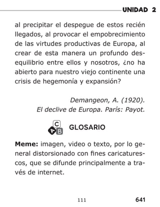 641
111
al precipitar el despegue de estos recién
llegados, al provocar el empobrecimiento
de las virtudes productivas de Europa, al
crear de esta manera un profundo des-
equilibrio entre ellos y nosotros, ¿no ha
abierto para nuestro viejo continente una
crisis de hegemonía y expansión?
Demangeon, A. (1920).
El declive de Europa. París: Payot.
GLOSARIO
Meme: imagen, video o texto, por lo ge-
neral distorsionado con fines caricatures-
cos, que se difunde principalmente a tra-
vés de internet.
 