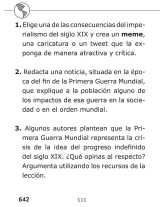 642 111
1. Elige una de las consecuencias del impe-
rialismo del siglo XIX y crea un meme,
una caricatura o un tweet que la ex-
ponga de manera atractiva y crítica.
2. Redacta una noticia, situada en la épo-
ca del fin de la Primera Guerra Mundial,
que explique a la población alguno de
los impactos de esa guerra en la socie-
dad o en el orden mundial.
3. Algunos autores plantean que la Pri-
mera Guerra Mundial representa la cri-
sis de la idea del progreso indefinido
del siglo XIX. ¿Qué opinas al respecto?
Argumenta utilizando los recursos de la
lección.
 