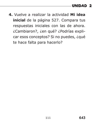 643
111
4. Vuelve a realizar la actividad Mi idea
inicial de la página 527. Compara tus
respuestas iniciales con las de ahora.
¿Cambiaron?, ¿en qué? ¿Podrías expli-
car esos conceptos? Si no puedes, ¿qué
te hace falta para hacerlo?
 