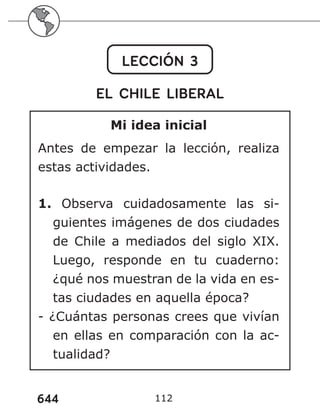 644 112
LECCIÓN 3
EL CHILE LIBERAL
Mi idea inicial
Antes de empezar la lección, realiza
estas actividades.
1. Observa cuidadosamente las si-
guientes imágenes de dos ciudades
de Chile a mediados del siglo XIX.
Luego, responde en tu cuaderno:
¿qué nos muestran de la vida en es-
tas ciudades en aquella época?
- ¿Cuántas personas crees que vivían
en ellas en comparación con la ac-
tualidad?
 