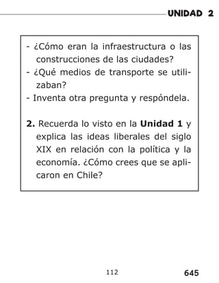 645
112
- ¿Cómo eran la infraestructura o las
construcciones de las ciudades?
- ¿Qué medios de transporte se utili-
zaban?
- Inventa otra pregunta y respóndela.
2. Recuerda lo visto en la Unidad 1 y
explica las ideas liberales del siglo
XIX en relación con la política y la
economía. ¿Cómo crees que se apli-
caron en Chile?
 