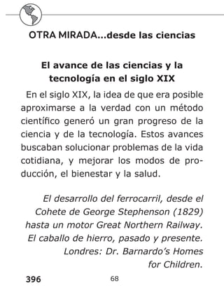 396 68
OTRA MIRADA…desde las ciencias
El avance de las ciencias y la
tecnología en el siglo XIX
En el siglo XIX, la idea de que era posible
aproximarse a la verdad con un método
científico generó un gran progreso de la
ciencia y de la tecnología. Estos avances
buscaban solucionar problemas de la vida
cotidiana, y mejorar los modos de pro-
ducción, el bienestar y la salud.
El desarrollo del ferrocarril, desde el
Cohete de George Stephenson (1829)
hasta un motor Great Northern Railway.
El caballo de hierro, pasado y presente.
Londres: Dr. Barnardo’s Homes
for Children.
 