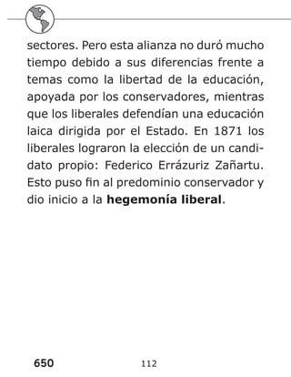 650 112
sectores. Pero esta alianza no duró mucho
tiempo debido a sus diferencias frente a
temas como la libertad de la educación,
apoyada por los conservadores, mientras
que los liberales defendían una educación
laica dirigida por el Estado. En 1871 los
liberales lograron la elección de un candi-
dato propio: Federico Errázuriz Zañartu.
Esto puso fin al predominio conservador y
dio inicio a la hegemonía liberal.
 