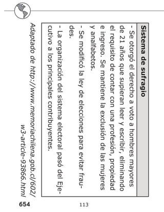 654 113
Sistema
de
sufragio
-
Se
otorgó
el
derecho
a
voto
a
hombres
mayores
de
21
años
que
supieran
leer
y
escribir,
eliminando
el
requisito
de
contar
con
una
profesión,
propiedad
e
ingreso.
Se
mantiene
la
exclusión
de
las
mujeres
y
analfabetos.
-
Se
modificó
la
ley
de
elecciones
para
evitar
frau-
des.
-
La
organización
del
sistema
electoral
pasó
del
Eje-
cutivo
a
los
principales
contribuyentes.
Adaptado
de
http://www.memoriachilena.gob.cl/602/
w3-article-93866.html
 