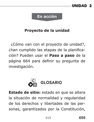 655
113
En acción
Proyecto de la unidad
¿Cómo van con el proyecto de unidad?,
¿han cumplido las etapas de la planifica-
ción? Pueden usar el Paso a paso de la
página 664 para definir su pregunta de
investigación.
GLOSARIO
Estado de sitio: estado en que se altera
la situación de normalidad y regularidad
de los derechos y libertades de las per-
sonas, garantizados por la Constitución,
 