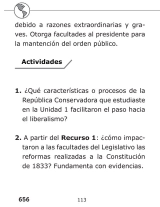 656 113
debido a razones extraordinarias y gra-
ves. Otorga facultades al presidente para
la mantención del orden público.
Actividades
1. ¿Qué características o procesos de la
República Conservadora que estudiaste
en la Unidad 1 facilitaron el paso hacia
el liberalismo?
2. A partir del Recurso 1: ¿cómo impac-
taron a las facultades del Legislativo las
reformas realizadas a la Constitución
de 1833? Fundamenta con evidencias.
 