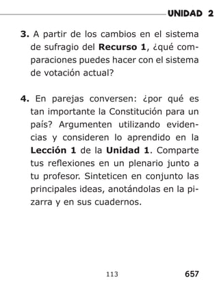 657
113
3. A partir de los cambios en el sistema
de sufragio del Recurso 1, ¿qué com-
paraciones puedes hacer con el sistema
de votación actual?
4. En parejas conversen: ¿por qué es
tan importante la Constitución para un
país? Argumenten utilizando eviden-
cias y consideren lo aprendido en la
Lección 1 de la Unidad 1. Comparte
tus reflexiones en un plenario junto a
tu profesor. Sinteticen en conjunto las
principales ideas, anotándolas en la pi-
zarra y en sus cuadernos.
 
