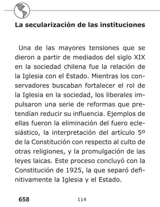 658 114
La secularización de las instituciones
Una de las mayores tensiones que se
dieron a partir de mediados del siglo XIX
en la sociedad chilena fue la relación de
la Iglesia con el Estado. Mientras los con-
servadores buscaban fortalecer el rol de
la Iglesia en la sociedad, los liberales im-
pulsaron una serie de reformas que pre-
tendían reducir su influencia. Ejemplos de
ellas fueron la eliminación del fuero ecle-
siástico, la interpretación del artículo 5º
de la Constitución con respecto al culto de
otras religiones, y la promulgación de las
leyes laicas. Este proceso concluyó con la
Constitución de 1925, la que separó defi-
nitivamente la Iglesia y el Estado.
 