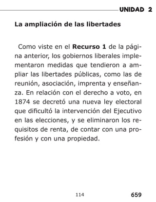 659
114
La ampliación de las libertades
Como viste en el Recurso 1 de la pági-
na anterior, los gobiernos liberales imple-
mentaron medidas que tendieron a am-
pliar las libertades públicas, como las de
reunión, asociación, imprenta y enseñan-
za. En relación con el derecho a voto, en
1874 se decretó una nueva ley electoral
que dificultó la intervención del Ejecutivo
en las elecciones, y se eliminaron los re-
quisitos de renta, de contar con una pro-
fesión y con una propiedad.
 