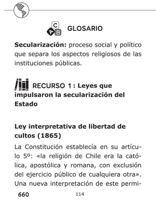 660 114
GLOSARIO
Secularización: proceso social y político
que separa los aspectos religiosos de las
instituciones públicas.
RECURSO 1 : Leyes que
impulsaron la secularización del
Estado
Ley interpretativa de libertad de
cultos (1865)
La Constitución establecía en su artícu-
lo 5º: «la religión de Chile era la cató-
lica, apostólica y romana, con exclusión
del ejercicio público de cualquiera otra».
Una nueva interpretación de este permi-
 
