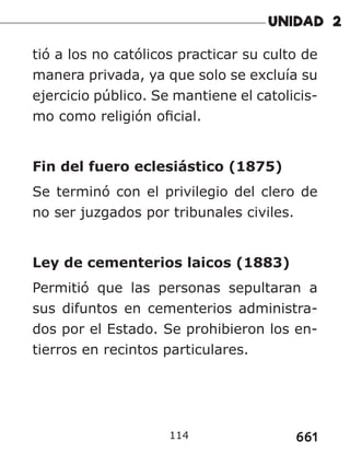 661
114
tió a los no católicos practicar su culto de
manera privada, ya que solo se excluía su
ejercicio público. Se mantiene el catolicis-
mo como religión oficial.
Fin del fuero eclesiástico (1875)
Se terminó con el privilegio del clero de
no ser juzgados por tribunales civiles.
Ley de cementerios laicos (1883)
Permitió que las personas sepultaran a
sus difuntos en cementerios administra-
dos por el Estado. Se prohibieron los en-
tierros en recintos particulares.
 