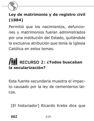 662 114
Ley de matrimonio y de registro civil
(1884)
Permitió que los nacimientos, defuncio-
nes y matrimonios fueran administrados
por una institución del Estado, quitándole
la exclusiva atribución que tenía la Iglesia
Católica en estos temas.
RECURSO 2: ¿Todos buscaban
la secularización?
Esta fuente secundaria muestra el impac-
to causado por la ley de cementerios lai-
cos.
[El historiador] Ricardo Krebs dice que
 
