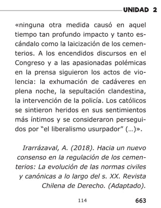663
114
«ninguna otra medida causó en aquel
tiempo tan profundo impacto y tanto es-
cándalo como la laicización de los cemen-
terios. A los encendidos discursos en el
Congreso y a las apasionadas polémicas
en la prensa siguieron los actos de vio-
lencia: la exhumación de cadáveres en
plena noche, la sepultación clandestina,
la intervención de la policía. Los católicos
se sintieron heridos en sus sentimientos
más íntimos y se consideraron persegui-
dos por “el liberalismo usurpador” (…)».
Irarrázaval, A. (2018). Hacia un nuevo
consenso en la regulación de los cemen-
terios: La evolución de las normas civiles
y canónicas a lo largo del s. XX. Revista
Chilena de Derecho. (Adaptado).
 