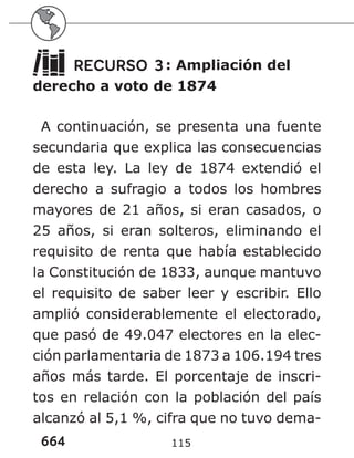 664 115
RECURSO 3: Ampliación del
derecho a voto de 1874
A continuación, se presenta una fuente
secundaria que explica las consecuencias
de esta ley. La ley de 1874 extendió el
derecho a sufragio a todos los hombres
mayores de 21 años, si eran casados, o
25 años, si eran solteros, eliminando el
requisito de renta que había establecido
la Constitución de 1833, aunque mantuvo
el requisito de saber leer y escribir. Ello
amplió considerablemente el electorado,
que pasó de 49.047 electores en la elec-
ción parlamentaria de 1873 a 106.194 tres
años más tarde. El porcentaje de inscri-
tos en relación con la población del país
alcanzó al 5,1 %, cifra que no tuvo dema-
 