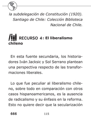 666 115
la subdelegación de Constitución (1920).
Santiago de Chile: Colección Biblioteca
Nacional de Chile.
RECURSO 4: El liberalismo
chileno
En esta fuente secundaria, los historia-
dores Iván Jacksic y Sol Serrano plantean
una perspectiva respecto de las transfor-
maciones liberales.
Lo que fue peculiar al liberalismo chile-
no, sobre todo en comparación con otros
casos hispanoamericanos, es la ausencia
de radicalismo y su énfasis en la reforma.
Esto no quiere decir que la secularización
 