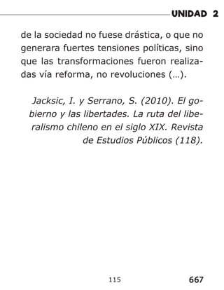 667
115
de la sociedad no fuese drástica, o que no
generara fuertes tensiones políticas, sino
que las transformaciones fueron realiza-
das vía reforma, no revoluciones (…).
Jacksic, I. y Serrano, S. (2010). El go-
bierno y las libertades. La ruta del libe-
ralismo chileno en el siglo XIX. Revista
de Estudios Públicos (118).
 