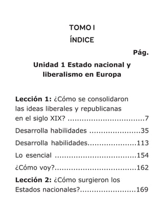 TOMO I
ÍNDICE
Pág.
Unidad 1 Estado nacional y
liberalismo en Europa
Lección 1: ¿Cómo se consolidaron
las ideas liberales y republicanas
en el siglo XIX? .................................7
Desarrolla habilidades ......................35
Desarrolla habilidades.....................113
Lo esencial ...................................154
¿Cómo voy?...................................162
Lección 2: ¿Cómo surgieron los
Estados nacionales?........................169
 