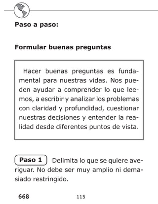 668 115
Paso a paso:
Formular buenas preguntas
Hacer buenas preguntas es funda-
mental para nuestras vidas. Nos pue-
den ayudar a comprender lo que lee-
mos, a escribir y analizar los problemas
con claridad y profundidad, cuestionar
nuestras decisiones y entender la rea-
lidad desde diferentes puntos de vista.
Paso 1 Delimita lo que se quiere ave-
riguar. No debe ser muy amplio ni dema-
siado restringido.
 