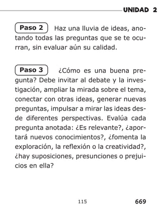 669
115
Paso 2 Haz una lluvia de ideas, ano-
tando todas las preguntas que se te ocu-
rran, sin evaluar aún su calidad.
Paso 3 ¿Cómo es una buena pre-
gunta? Debe invitar al debate y la inves-
tigación, ampliar la mirada sobre el tema,
conectar con otras ideas, generar nuevas
preguntas, impulsar a mirar las ideas des-
de diferentes perspectivas. Evalúa cada
pregunta anotada: ¿Es relevante?, ¿apor-
tará nuevos conocimientos?, ¿fomenta la
exploración, la reflexión o la creatividad?,
¿hay suposiciones, presunciones o prejui-
cios en ella?
 
