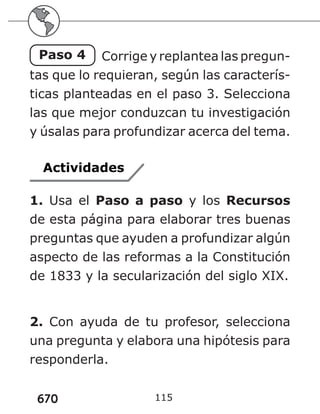 670 115
Paso 4 Corrige y replantea las pregun-
tas que lo requieran, según las caracterís-
ticas planteadas en el paso 3. Selecciona
las que mejor conduzcan tu investigación
y úsalas para profundizar acerca del tema.
Actividades
1. Usa el Paso a paso y los Recursos
de esta página para elaborar tres buenas
preguntas que ayuden a profundizar algún
aspecto de las reformas a la Constitución
de 1833 y la secularización del siglo XIX.
2. Con ayuda de tu profesor, selecciona
una pregunta y elabora una hipótesis para
responderla.
 